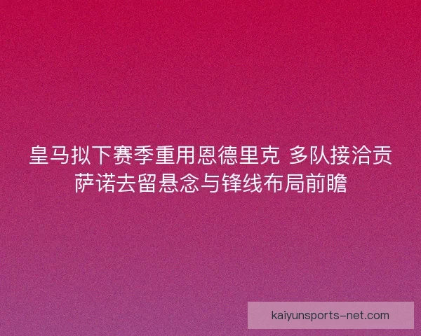 皇马拟下赛季重用恩德里克 多队接洽贡萨诺去留悬念与锋线布局前瞻