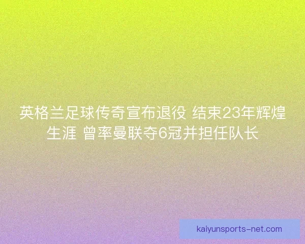英格兰足球传奇宣布退役 结束23年辉煌生涯 曾率曼联夺6冠并担任队长