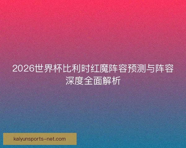 2026世界杯比利时红魔阵容预测与阵容深度全面解析