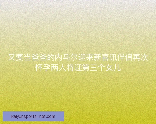 又要当爸爸的内马尔迎来新喜讯伴侣再次怀孕两人将迎第三个女儿