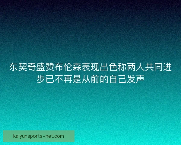 东契奇盛赞布伦森表现出色称两人共同进步已不再是从前的自己发声 东契奇盛赞布伦森表现出色称两人共同进步已不再是从前的自己发声